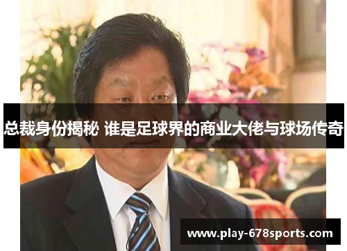 总裁身份揭秘 谁是足球界的商业大佬与球场传奇